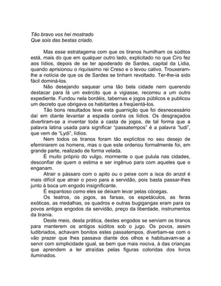 Tão bravo vos hei mostrado
Que sois das bestas criado.
Mas esse estratagema com que os tiranos humilham os súditos
está, mais do que em qualquer outro lado, explicitado no que Ciro fez
aos lídios, depois de se ter apoderado de Sardes, capital da Lídia,
quando aprisionou o riquíssimo rei Creso e o levou cativo. Trouxeram-
lhe a notícia de que os de Sardes se tinham revoltado. Ter-lhe-ia sido
fácil dominá-los.
Não desejando saquear uma tão bela cidade nem querendo
destacar para lá um exército que a vigiasse, recorreu a um outro
expediente. Fundou nela bordéis, tabernas e jogos públicos e publicou
um decreto que obrigava os habitantes a freqüentá-los.
Tão bons resultados teve esta guarnição que foi desnecessário
daí em diante levantar a espada contra os lídios. Os desgraçados
divertiram-se a inventar toda a casta de jogos, de tal forma que a
palavra latina usada para significar “passatempos” é a palavra “ludi”,
que vem de “Lydi”, lídios.
Nem todos os tiranos foram tão explícitos no seu desejo de
efeminarem os homens, mas o que este ordenou formalmente foi, em
grande parte, realizado de forma velada.
É muito próprio do vulgo, mormente o que pulula nas cidades,
desconfiar de quem o estima e ser ingênuo para com aqueles que o
enganam.
Atrair o pássaro com o apito ou o peixe com a isca do anzol é
mais difícil que atrair o povo para a servidão, pois basta passar-lhes
junto à boca um engodo insignificante.
É espantoso como eles se deixam levar pelas cócegas.
Os teatros, os jogos, as farsas, os espetáculos, as feras
exóticas, as medalhas, os quadros e outras bugigangas eram para os
povos antigos engodos da servidão, preço da liberdade, instrumentos
da tirania.
Deste meio, desta prática, destes engodos se serviam os tiranos
para manterem os antigos súditos sob o jugo. Os povos, assim
ludibriados, achavam bonitos estes passatempos, divertiam-se com o
vão prazer que lhes passava diante dos olhos e habituavam-se a
servir com simplicidade igual, se bem que mais nociva, à das crianças
que aprendem a ler atraídas pelas figuras coloridas dos livros
iluminados.
 