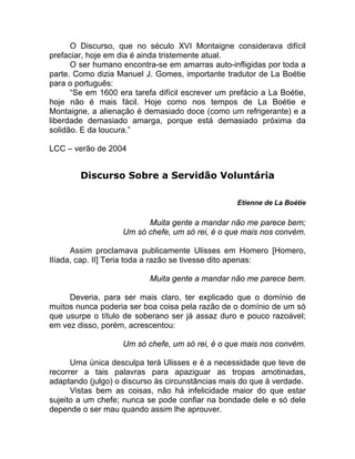 O Discurso, que no século XVI Montaigne considerava difícil
prefaciar, hoje em dia é ainda tristemente atual.
O ser humano encontra-se em amarras auto-infligidas por toda a
parte. Como dizia Manuel J. Gomes, importante tradutor de La Boétie
para o português:
“Se em 1600 era tarefa difícil escrever um prefácio a La Boétie,
hoje não é mais fácil. Hoje como nos tempos de La Boétie e
Montaigne, a alienação é demasiado doce (como um refrigerante) e a
liberdade demasiado amarga, porque está demasiado próxima da
solidão. E da loucura.”
LCC – verão de 2004
Discurso Sobre a Servidão Voluntária
Etienne de La Boétie
Muita gente a mandar não me parece bem;
Um só chefe, um só rei, é o que mais nos convém.
Assim proclamava publicamente Ulisses em Homero [Homero,
Ilíada, cap. II] Teria toda a razão se tivesse dito apenas:
Muita gente a mandar não me parece bem.
Deveria, para ser mais claro, ter explicado que o domínio de
muitos nunca poderia ser boa coisa pela razão de o domínio de um só
que usurpe o título de soberano ser já assaz duro e pouco razoável;
em vez disso, porém, acrescentou:
Um só chefe, um só rei, é o que mais nos convém.
Uma única desculpa terá Ulisses e é a necessidade que teve de
recorrer a tais palavras para apaziguar as tropas amotinadas,
adaptando (julgo) o discurso às circunstâncias mais do que à verdade.
Vistas bem as coisas, não há infelicidade maior do que estar
sujeito a um chefe; nunca se pode confiar na bondade dele e só dele
depende o ser mau quando assim lhe aprouver.
 