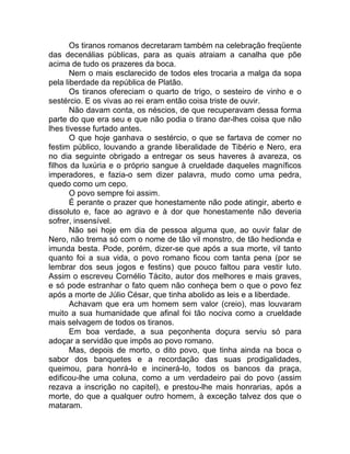 Os tiranos romanos decretaram também na celebração freqüente
das decenálias públicas, para as quais atraiam a canalha que põe
acima de tudo os prazeres da boca.
Nem o mais esclarecido de todos eles trocaria a malga da sopa
pela liberdade da república de Platão.
Os tiranos ofereciam o quarto de trigo, o sesteiro de vinho e o
sestércio. E os vivas ao rei eram então coisa triste de ouvir.
Não davam conta, os néscios, de que recuperavam dessa forma
parte do que era seu e que não podia o tirano dar-lhes coisa que não
lhes tivesse furtado antes.
O que hoje ganhava o sestércio, o que se fartava de comer no
festim público, louvando a grande liberalidade de Tibério e Nero, era
no dia seguinte obrigado a entregar os seus haveres à avareza, os
filhos da luxúria e o próprio sangue à crueldade daqueles magníficos
imperadores, e fazia-o sem dizer palavra, mudo como uma pedra,
quedo como um cepo.
O povo sempre foi assim.
É perante o prazer que honestamente não pode atingir, aberto e
dissoluto e, face ao agravo e à dor que honestamente não deveria
sofrer, insensível.
Não sei hoje em dia de pessoa alguma que, ao ouvir falar de
Nero, não trema só com o nome de tão vil monstro, de tão hedionda e
imunda besta. Pode, porém, dizer-se que após a sua morte, vil tanto
quanto foi a sua vida, o povo romano ficou com tanta pena (por se
lembrar dos seus jogos e festins) que pouco faltou para vestir luto.
Assim o escreveu Cornélio Tácito, autor dos melhores e mais graves,
e só pode estranhar o fato quem não conheça bem o que o povo fez
após a morte de Júlio César, que tinha abolido as leis e a liberdade.
Achavam que era um homem sem valor (creio), mas louvaram
muito a sua humanidade que afinal foi tão nociva como a crueldade
mais selvagem de todos os tiranos.
Em boa verdade, a sua peçonhenta doçura serviu só para
adoçar a servidão que impôs ao povo romano.
Mas, depois de morto, o dito povo, que tinha ainda na boca o
sabor dos banquetes e a recordação das suas prodigalidades,
queimou, para honrá-lo e incinerá-lo, todos os bancos da praça,
edificou-lhe uma coluna, como a um verdadeiro pai do povo (assim
rezava a inscrição no capitel), e prestou-lhe mais honrarias, após a
morte, do que a qualquer outro homem, à exceção talvez dos que o
mataram.
 