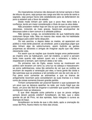Os imperadores romanos não deixavam de tomar sempre o título
de tribuno do povo, seja porque seu cargo era tido na conta de santo e
sagrado, seja porque havia sido estabelecido para se defenderem do
povo e estarem sob o favor do estado.
Deste modo tinham por certo que o povo lhes daria toda a
confiança, tendo em maior consideração o título do que os atos deles.
Não procedem melhor hoje em dia os que sempre que cometem
aleivosias, incluindo as mais graves, fazem-nas acompanhar de
discursos sobre o bem comum e a utilidade pública.
Não ignoras, Longa, os considerandos de que habilmente eles
costumam lançar mão. Mas na maioria das vezes não há habilidade
que chegue para cobrir tanto despudor.
Os reis assírios, e depois deles os medos, só apareciam em
público o mais tarde possível, ao anoitecer, para a populaça julgar que
eles tinham algo de sobre-humano, assim iludindo as gentes
propensas ao devaneio e amigas de imaginar aquilo que não vêem
claramente visto.
Foi assim que as nações que durante longos anos pertenceram
ao império sírio se habituaram, com tal mistério, a servir e serviam
tanto mais quanto não sabiam quem era o soberano; e todos o
respeitavam e temiam, sem nenhum deles o ter visto.
Os primeiros reis do Egito, esses nunca se mostravam em
público sem levarem um ramo ou uma luz na cabeça e mascaravam-
se como saltimbancos, coisa tão estranha de ver que os súditos se
enchiam de respeito e veneração por eles; e havia gente tão doida e
tão submissa que se prestava a tal comédia em vez de com ela se rir.
Faz pena ouvir comentar as artimanhas a que os tiranos de
antigamente recorriam para consolidarem as suas tiranias e o modo
como de coisas somenos tiravam grande partido.
Tinham compreendido ser possível fazerem o que quisessem de
um povo que se deixava apanhar na rede, por muito frágil que ela
fosse, um povo tão fácil de enganar e submeter que quanto mais dele
zombavam mais se rebaixava.
E que direi daquela outra patranha a que os povos antigos
sempre deram grande crédito? Acreditaram, de fato, que o dedo
grande do pé de Pirro, rei dos epirotas, fazia milagres e curava as
doenças do baço.
Acreditavam na lenda de que o dito dedo, após a cremação do
corpo de Pirro, ficaria inteiro no meio das cinzas.
 