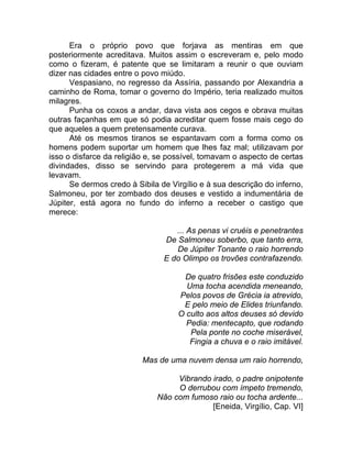 Era o próprio povo que forjava as mentiras em que
posteriormente acreditava. Muitos assim o escreveram e, pelo modo
como o fizeram, é patente que se limitaram a reunir o que ouviam
dizer nas cidades entre o povo miúdo.
Vespasiano, no regresso da Assíria, passando por Alexandria a
caminho de Roma, tomar o governo do Império, teria realizado muitos
milagres.
Punha os coxos a andar, dava vista aos cegos e obrava muitas
outras façanhas em que só podia acreditar quem fosse mais cego do
que aqueles a quem pretensamente curava.
Até os mesmos tiranos se espantavam com a forma como os
homens podem suportar um homem que lhes faz mal; utilizavam por
isso o disfarce da religião e, se possível, tomavam o aspecto de certas
divindades, disso se servindo para protegerem a má vida que
levavam.
Se dermos credo à Sibila de Virgílio e à sua descrição do inferno,
Salmoneu, por ter zombado dos deuses e vestido a indumentária de
Júpiter, está agora no fundo do inferno a receber o castigo que
merece:
... As penas vi cruéis e penetrantes
De Salmoneu soberbo, que tanto erra,
De Júpiter Tonante o raio horrendo
E do Olimpo os trovões contrafazendo.
De quatro frisões este conduzido
Uma tocha acendida meneando,
Pelos povos de Grécia ia atrevido,
E pelo meio de Elides triunfando.
O culto aos altos deuses só devido
Pedia: mentecapto, que rodando
Pela ponte no coche miserável,
Fingia a chuva e o raio imitável.
Mas de uma nuvem densa um raio horrendo,
Vibrando irado, o padre onipotente
O derrubou com ímpeto tremendo,
Não com fumoso raio ou tocha ardente...
[Eneida, Virgílio, Cap. VI]
 