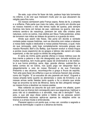 Se este, cujo crime foi fazer de tolo, padece hoje tais tormentos
no inferno, é de crer que merecem muito pior os que abusaram da
religião para fins ruins.
Os nossos semearam pela França sapos, flores de lis, a ampola
e a oriflama. Pela parte que mais me cabe, não ponho em dúvida que
os nossos maiores e nós não temos razão de queixa, pois sempre
tivemos reis bons em tempo de paz, valorosos na guerra, reis que,
embora sendo-o de nascença, parecem ter sido não criados pela
natureza, como os outros, mas eleitos por Deus Todo-poderoso, antes
de tomarem nas mãos as rédeas do governo e a guarda do reino.
Ainda que assim não fosse, não poria em dúvida a verdade
contada pelas nossas histórias, nem as discutiria com vistas a rebaixar
a nossa bela nação e deslustrar a nossa poesia francesa, a qual, mais
do que remoçada, está hoje completamente renovada graças aos
nossos Ronsard, Baïf e Du Bellay, que fizeram evoluir a nossa língua
a pontos (ouso esperá-lo) de os gregos e latinos não serem em nada
superiores, a não ser quiçá no direito de antiguidade.
E seria da minha parte grande ofensa à nossa métrica (uso de
boa mente a palavra e não me desagrada) que, tornada embora por
muitos mecânica, tem muita gente capaz de enobrecê-la e de restituí-
la à sua honra primitiva, seria, digo, grande ofensa, subtrair-lhe os
belos contos do rei Clóvis, nos quais julgo ver despontar fácil e
elegantemente a veia do nosso Ronsard e da sua Francíada.
Pressinto o seu alcance, reconheço-lhe a graça e finura de espírito.
Tem arte para fazer da oriflama o que os romanos fizeram das ancilas,
como diz Virgílio: “E os escudos do céu jazendo em terra”. Erguerá a
nossa ampola tanto quanto os atenienses o cesto de Eríctono; e as
nossas armas serão faladas tanto quanto o foi a oliveira que ainda
hoje se encontra na torre de Minerva. Seria de fato ultrajante renegar
os nossos livros e desdizer os nossos poetas.
Mas voltando ao assunto de que sem querer me afastei, quem
mais do que os tiranos tem conseguido para sua segurança, habituar o
povo não só à obediência e à servidão, mas até à devoção? Tudo,
pois, o que até aqui disse sobre o hábito de as pessoas serem
voluntariamente escravas aplica-se apenas às relações entre os
tiranos e a arraia miúda e embrutecida.
Passarei agora a um ponto que, a meu ver, constitui o segredo e
a mola da dominação: o apoio e o alicerce da tirania.
 