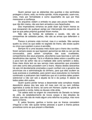 Quem pensar que as alabardas dos guardas e das sentinelas
protegem o tirano, está, na minha opinião, muito enganado; usam-nos,
creio, mais por formalidade e como espantalho do que por lhes
merecerem a confiança.
Os arqueiros vedam a entrada no paço aos pouco hábeis, aos
que não têm meios, não aos bem armados e aos façanhudos.
Dos imperadores romanos se pode dizer que foram menos os
que escaparam de qualquer perigo por intervenção dos arqueiros do
que os que pelos próprios guardas foram mortos.
Não são as hordas de soldados a cavalo, não são as
companhias de soldados peões, não são as armas que defendem o
tirano.
Parece à primeira vista incrível, mas é a verdade. São sempre
quatro ou cinco os que estão no segredo do tirano, são esses quatro
ou cinco que sujeitam o povo à servidão.
Sempre foi a uma escassa meia dúzia que o tirano deu ouvidos,
foram sempre esses os que lograram aproximar-se dele ou ser por ele
convocados, para serem cúmplices das suas crueldades,
companheiros dos seus prazeres, alcoviteiros suas lascívias e com ele
beneficiários das rapinas. Tal é a influência deles sobre o caudilho que
o povo tem de sofrer não só a maldade dele como também a deles.
Essa meia dúzia tem ao seu serviço mais seiscentos que procedem
com eles como eles procedem com o tirano. Abaixo destes seiscentos
há seis mil devidamente ensinados a quem confiam ora o governo das
províncias ora a administração do dinheiro, para que eles ocultem as
suas avarezas e crueldades, para serem seus executores no momento
combinado e praticarem tais malefícios que só à sombra deles podem
sobreviver e não cair sob a alçada da lei e da justiça. E abaixo de
todos estes vêm outros.
Quem queira perder tempo a desenredar esta complexa meada
descobrirá abaixo dos tais seis mil mais cem mil ou cem milhões
agarrados à corda do tirano; tal como em Homero Júpiter se gloria de
que, puxando a corda, todos os deuses virão atrás.
Tal cadeia está na origem do crescimento do Senado no tempo
de Júlio, do estabelecimento de novos cargos e das eleições de
ofícios, que não são de modo algum uma reforma na justiça, mas novo
apoio à tirania.
E, pelos favores, ganhos e lucros que os tiranos concedem
chega-se a isto: são quase tantas pessoas a quem a tirania parece
proveitosa como as que prezam a liberdade.
 