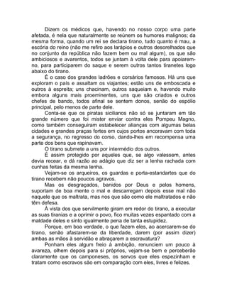 Dizem os médicos que, havendo no nosso corpo uma parte
afetada, é nela que naturalmente se reúnem os humores malignos; da
mesma forma, quando um rei se declara tirano, tudo quanto é mau, a
escória do reino (não me refiro aos larápios e outros desorelhados que
no conjunto da república não fazem bem ou mal algum), os que são
ambiciosos e avarentos, todos se juntam à volta dele para apoiarem-
no, para participarem do saque e serem outros tantos tiranetes logo
abaixo do tirano.
É o caso dos grandes ladrões e corsários famosos. Há uns que
exploram o país e assaltam os viajantes; estão uns de emboscada e
outros à espreita; uns chacinam, outros saqueiam e, havendo muito
embora alguns mais proeminentes, uns que são criados e outros
chefes de bando, todos afinal se sentem donos, senão do espólio
principal, pelo menos de parte dele.
Conta-se que os piratas sicilianos não só se juntaram em tão
grande número que foi mister enviar contra eles Pompeu Magno,
como também conseguiram estabelecer alianças com algumas belas
cidades e grandes praças fortes em cujos portos ancoravam com toda
a segurança, no regresso do corso, dando-lhes em recompensa uma
parte dos bens que rapinavam.
O tirano submete a uns por intermédio dos outros.
É assim protegido por aqueles que, se algo valessem, antes
devia recear, e dá razão ao adágio que diz ser a lenha rachada com
cunhas feitas da mesma lenha.
Vejam-se os arqueiros, os guardas e porta-estandartes que do
tirano recebem não poucos agravos.
Mas os desgraçados, banidos por Deus e pelos homens,
suportam de boa mente o mal e descarregam depois esse mal não
naquele que os maltrata, mas nos que são como ele maltratados e não
têm defesa.
À vista dos que servilmente giram em redor do tirano, a executar
as suas tiranias e a oprimir o povo, fico muitas vezes espantado com a
maldade deles e sinto igualmente pena de tanta estupidez.
Porque, em boa verdade, o que fazem eles, ao acercarem-se do
tirano, senão afastarem-se da liberdade, darem (por assim dizer)
ambas as mãos à servidão e abraçarem a escravatura?
Ponham eles algum freio à ambição, renunciem um pouco à
avareza, olhem depois para si próprios, vejam-se bem e perceberão
claramente que os camponeses, os servos que eles espezinham e
tratam como escravos são em comparação com eles, livres e felizes.
 