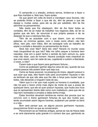 O camponês e o artesão, embora servos, limitam-se a fazer o
que lhes mandam e, feito isso, ficam quites.
Os que giram em volta do tirano e mendigam seus favores, não
se poderão limitar a fazer o que ele diz, têm de pensar o que ele
deseja e, muitas vezes, para ele se dar por satisfeito, têm de lhe
adivinhar os pensamentos.
Não basta que lhe obedeçam, têm de lhe fazer todas as
vontades, têm de se matar de trabalhar nos negócios dele, de ter os
gostos que ele tem, de renunciar à sua própria pessoa e de se
despojar do que a natureza lhes deu.
Têm de se acautelar com o que dizem, com as mínimas
palavras, os mínimos gestos, com o modo como olham; não têm
olhos, nem pés, nem mãos, têm de consagrar tudo ao trabalho de
espiar a vontade e descobrir os pensamentos do tirano.
Será isto viver feliz? Será isto vida? Haverá no mundo coisa
mais insuportável do que isto? Não me refiro sequer a homens bem
nascidos, mas sim a quem tenha o sentido do bem comum ou, para
mais não dizer, cara de homem. Haverá condição mais miserável do
que viver assim, sem ter nada de seu, sujeitando a outrem a liberdade,
o corpo, a vida?
Fazem tudo o que fazem para ganharem fortuna...
Como se pudessem ganhar alguma coisa de seu, quando da sua
própria pessoa não podem dizer que seja sua.
Como se fosse possível, na presença do tirano, alguém possuir o
que quer que seja, eles fazem tudo para acumularem riquezas e não
se lembram de que são eles que lhe dão a força para roubar tudo a
todos, não deixando a ninguém nada de seu.
Vêem que é o ter que mais sujeita os homens à crueldade, que
não há para o tirano crime mais digno de morte do que a posse de
quaisquer bens; que ele só quer possuir riquezas, que rouba aos ricos
que se apresentam diante dele como num matadouro, para que ele os
veja bem recheados e ornados e deles tenha inveja.
Estes favoritos deveriam lembrar-se menos dos poucos que no
convívio com o tirano ganharam fortunas do que dos muitos que,
tendo acumulado assim alguns haveres, acabaram por perder os bens
e a vida.
Bom será pensar que, se alguns poucos ganharam riquezas,
pouquíssimos foram os que as conservaram.
Percorreram-se as histórias antigas, pense-se nas de fresca data
e se verá claramente quão grande é o número dos que, ganhando as
 
