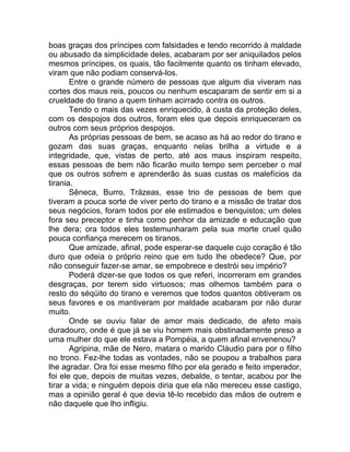 boas graças dos príncipes com falsidades e tendo recorrido à maldade
ou abusado da simplicidade deles, acabaram por ser aniquilados pelos
mesmos príncipes, os quais, tão facilmente quanto os tinham elevado,
viram que não podiam conservá-los.
Entre o grande número de pessoas que algum dia viveram nas
cortes dos maus reis, poucos ou nenhum escaparam de sentir em si a
crueldade do tirano a quem tinham acirrado contra os outros.
Tendo o mais das vezes enriquecido, à custa da proteção deles,
com os despojos dos outros, foram eles que depois enriqueceram os
outros com seus próprios despojos.
As próprias pessoas de bem, se acaso as há ao redor do tirano e
gozam das suas graças, enquanto nelas brilha a virtude e a
integridade, que, vistas de perto, até aos maus inspiram respeito,
essas pessoas de bem não ficarão muito tempo sem perceber o mal
que os outros sofrem e aprenderão às suas custas os malefícios da
tirania.
Sêneca, Burro, Trázeas, esse trio de pessoas de bem que
tiveram a pouca sorte de viver perto do tirano e a missão de tratar dos
seus negócios, foram todos por ele estimados e benquistos; um deles
fora seu preceptor e tinha como penhor da amizade e educação que
lhe dera; ora todos eles testemunharam pela sua morte cruel quão
pouca confiança merecem os tiranos.
Que amizade, afinal, pode esperar-se daquele cujo coração é tão
duro que odeia o próprio reino que em tudo lhe obedece? Que, por
não conseguir fazer-se amar, se empobrece e destrói seu império?
Poderá dizer-se que todos os que referi, incorreram em grandes
desgraças, por terem sido virtuosos; mas olhemos também para o
resto do séqüito do tirano e veremos que todos quantos obtiveram os
seus favores e os mantiveram por maldade acabaram por não durar
muito.
Onde se ouviu falar de amor mais dedicado, de afeto mais
duradouro, onde é que já se viu homem mais obstinadamente preso a
uma mulher do que ele estava a Pompéia, a quem afinal envenenou?
Agripina, mãe de Nero, matara o marido Cláudio para por o filho
no trono. Fez-lhe todas as vontades, não se poupou a trabalhos para
lhe agradar. Ora foi esse mesmo filho por ela gerado e feito imperador,
foi ele que, depois de muitas vezes, debalde, o tentar, acabou por lhe
tirar a vida; e ninguém depois diria que ela não mereceu esse castigo,
mas a opinião geral é que devia tê-lo recebido das mãos de outrem e
não daquele que lho infligiu.
 