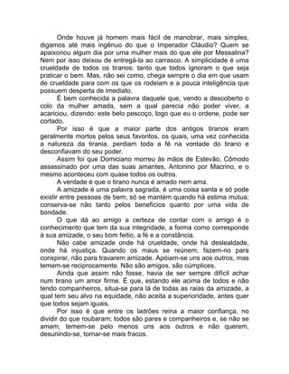 Onde houve já homem mais fácil de manobrar, mais simples,
digamos até mais ingênuo do que o Imperador Cláudio? Quem se
apaixonou algum dia por uma mulher mais do que ele por Messalina?
Nem por isso deixou de entregá-la ao carrasco. A simplicidade é uma
crueldade de todos os tiranos: tanto que todos ignoram o que seja
praticar o bem. Mas, não sei como, chega sempre o dia em que usam
de crueldade para com os que os rodeiam e a pouca inteligência que
possuem desperta de imediato.
É bem conhecida a palavra daquele que, vendo a descoberto o
colo da mulher amada, sem a qual parecia não poder viver, a
acariciou, dizendo: este belo pescoço, logo que eu o ordene, pode ser
cortado.
Por isso é que a maior parte dos antigos tiranos eram
geralmente mortos pelos seus favoritos, os quais, uma vez conhecida
a natureza da tirania, perdiam toda a fé na vontade do tirano e
desconfiavam do seu poder.
Assim foi que Domiciano morreu às mãos de Estevão, Cômodo
assassinado por uma das suas amantes, Antonino por Macrino, e o
mesmo aconteceu com quase todos os outros.
A verdade é que o tirano nunca é amado nem ama.
A amizade é uma palavra sagrada, é uma coisa santa e só pode
existir entre pessoas de bem, só se mantém quando há estima mútua;
conserva-se não tanto pelos benefícios quanto por uma vida de
bondade.
O que dá ao amigo a certeza de contar com o amigo é o
conhecimento que tem da sua integridade, a forma como corresponde
à sua amizade, o seu bom feitio, a fé e a constância.
Não cabe amizade onde há crueldade, onde há deslealdade,
onde há injustiça. Quando os maus se reúnem, fazem-no para
conspirar, não para travarem amizade. Apóiam-se uns aos outros, mas
temem-se reciprocamente. Não são amigos, são cúmplices.
Ainda que assim não fosse, havia de ser sempre difícil achar
num tirano um amor firme. É que, estando ele acima de todos e não
tendo companheiros, situa-se para lá de todas as raias da amizade, a
qual tem seu alvo na equidade, não aceita a superioridade, antes quer
que todos sejam iguais.
Por isso é que entre os ladrões reina a maior confiança, no
dividir do que roubaram; todos são pares e companheiros e, se não se
amam, temem-se pelo menos uns aos outros e não querem,
desunindo-se, tornar-se mais fracos.
 