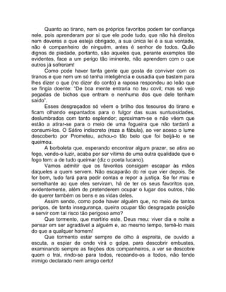 Quanto ao tirano, nem os próprios favoritos podem ter confiança
nele, pois aprenderam por si que ele pode tudo, que não há direitos
nem deveres a que esteja obrigado, a sua única lei é a sua vontade,
não é companheiro de ninguém, antes é senhor de todos. Quão
dignos de piedade, portanto, são aqueles que, perante exemplos tão
evidentes, face a um perigo tão iminente, não aprendem com o que
outros já sofreram!
Como pode haver tanta gente que gosta de conviver com os
tiranos e que nem um só tenha inteligência e ousadia que bastem para
lhes dizer o que (no dizer do conto) a raposa respondeu ao leão que
se fingia doente: “De boa mente entraria no teu covil; mas só vejo
pegadas de bichos que entram e nenhuma dos que dele tenham
saído”.
Esses desgraçados só vêem o brilho dos tesouros do tirano e
ficam olhando espantados para o fulgor das suas suntuosidades,
deslumbrados com tanto esplendor; aproximam-se e não vêem que
estão a atirar-se para o meio de uma fogueira que não tardará a
consumi-los. O Sátiro indiscreto (reza a fábula), ao ver aceso o lume
descoberto por Prometeu, achou-o tão belo que foi beijá-lo e se
queimou.
A borboleta que, esperando encontrar algum prazer, se atira ao
fogo, vendo-o luzir, acaba por ser vítima de uma outra qualidade que o
fogo tem: a de tudo queimar (diz o poeta lucano).
Vamos admitir que os favoritos consigam escapar às mãos
daqueles a quem servem. Não escaparão do rei que vier depois. Se
for bom, tudo fará para pedir contas e repor a justiça. Se for mau e
semelhante ao que eles serviram, há de ter os seus favoritos que,
evidentemente, além de pretenderem ocupar o lugar dos outros, hão
de querer também os bens e as vidas deles.
Assim sendo, como pode haver alguém que, no meio de tantos
perigos, de tanta insegurança, queira ocupar tão desgraçada posição
e servir com tal risco tão perigoso amo?
Que tormento, que martírio este, Deus meu: viver dia e noite a
pensar em ser agradável a alguém e, ao mesmo tempo, temê-lo mais
do que a qualquer homem!
Que tormento estar sempre de olho à espreita, de ouvido a
escuta, a espiar de onde virá o golpe, para descobrir embustes,
examinando sempre as feições dos companheiros, a ver se descobre
quem o trai, rindo-se para todos, receando-os a todos, não tendo
inimigo declarado nem amigo certo!
 