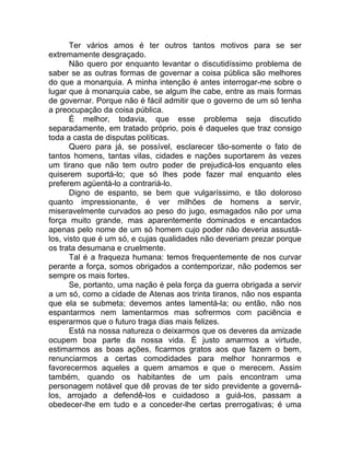 Ter vários amos é ter outros tantos motivos para se ser
extremamente desgraçado.
Não quero por enquanto levantar o discutidíssimo problema de
saber se as outras formas de governar a coisa pública são melhores
do que a monarquia. A minha intenção é antes interrogar-me sobre o
lugar que à monarquia cabe, se algum lhe cabe, entre as mais formas
de governar. Porque não é fácil admitir que o governo de um só tenha
a preocupação da coisa pública.
É melhor, todavia, que esse problema seja discutido
separadamente, em tratado próprio, pois é daqueles que traz consigo
toda a casta de disputas políticas.
Quero para já, se possível, esclarecer tão-somente o fato de
tantos homens, tantas vilas, cidades e nações suportarem às vezes
um tirano que não tem outro poder de prejudicá-los enquanto eles
quiserem suportá-lo; que só lhes pode fazer mal enquanto eles
preferem agüentá-lo a contrariá-lo.
Digno de espanto, se bem que vulgaríssimo, e tão doloroso
quanto impressionante, é ver milhões de homens a servir,
miseravelmente curvados ao peso do jugo, esmagados não por uma
força muito grande, mas aparentemente dominados e encantados
apenas pelo nome de um só homem cujo poder não deveria assustá-
los, visto que é um só, e cujas qualidades não deveriam prezar porque
os trata desumana e cruelmente.
Tal é a fraqueza humana: temos frequentemente de nos curvar
perante a força, somos obrigados a contemporizar, não podemos ser
sempre os mais fortes.
Se, portanto, uma nação é pela força da guerra obrigada a servir
a um só, como a cidade de Atenas aos trinta tiranos, não nos espanta
que ela se submeta; devemos antes lamentá-la; ou então, não nos
espantarmos nem lamentarmos mas sofrermos com paciência e
esperarmos que o futuro traga dias mais felizes.
Está na nossa natureza o deixarmos que os deveres da amizade
ocupem boa parte da nossa vida. É justo amarmos a virtude,
estimarmos as boas ações, ficarmos gratos aos que fazem o bem,
renunciarmos a certas comodidades para melhor honrarmos e
favorecermos aqueles a quem amamos e que o merecem. Assim
também, quando os habitantes de um país encontram uma
personagem notável que dê provas de ter sido previdente a governá-
los, arrojado a defendê-los e cuidadoso a guiá-los, passam a
obedecer-lhe em tudo e a conceder-lhe certas prerrogativas; é uma
 