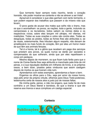 Que tormento fazer sempre rosto risonho, tendo o coração
transido, não poder mostrar-se contente e não se atrever a ser triste!
Aprazível é considerar o que eles ganham com tanto tormento, o
que podem esperar dos trabalhos que passam e da mísera vida que
levam.
O povo gosta de acusar dos males que sofre não o tirano, mas
os que o aconselham: os povos, as nações, toda a gente, incluindo os
camponeses e os lavradores, todos sabem os nomes deles e os
respectivos vícios; sobre eles lançam mil ultrajes, mil vilanias, mil
maldições. Todas as suas orações e votos são contra eles. Todas as
desgraças, todas as pestes, todas as fomes lhes são atribuídas e, se
às vezes, exteriormente, lhes tributam algum respeito, não deixam de
amaldiçoá-lo no mais fundo do coração, têm por eles um horror maior
do que têm aos animais ferozes.
Tal é a honra, tal é a glória que recebem em paga dos serviços
que prestam aos povos, os quais nunca se darão por saciados e
compensados do que sofreram, ainda que por eles repartissem o
corpo em pedaços.
Mesmo depois de morrerem, os que ficam tudo farão para que o
nome de Come-Gente lhes seja atribuído e manchado pela tinta de mil
penas, e a sua reputação desfeita em milhares de livros, e os próprios
ossos, a bem dizer, pisados pelos vindouros que assim castigam
depois de mortos os que tiveram vida ruim.
Aprendamos com estes exemplos, aprendamos a fazer o bem.
Ergamos os olhos para o Céu, seja por amor da nossa honra,
seja pelo amor da própria virtude, olhemos para Deus Todo-poderoso,
testemunha certa de nossos atos e justo juiz de nossas faltas.
De minha parte, penso, e não me engano, que nada há de mais
contrário a um Deus liberal e bondoso, do que a tirania e que ele
reserva aos tiranos e seus cúmplices um castigo especial.
Cortesia
 