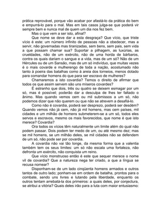 prática reprovável, porque vão acabar por afastá-lo da prática do bem
e empurrá-lo para o mal. Mas em tais casos julga-se que poderá vir
sempre bem e nunca mal de quem um dia nos fez bem.
Mas o que vem a ser isto, afinal?
Que nome se deve dar a esta desgraça? Que vício, que triste
vício é este: um número infinito de pessoas não a obedecer, mas a
servir, não governadas mas tiranizadas, sem bens, sem pais, sem vida
a que possam chamar sua? Suportar a pilhagem, as luxúrias, as
crueldades, não de um exército, não de uma horda de bárbaros,
contra os quais dariam o sangue e a vida, mas de um só? Não de um
Hércules ou de um Sansão, mas de um só indivíduo, que muitas vezes
é o mais covarde e mulherengo de toda a nação, acostumado não
tanto à poeira das batalhas como à areia dos torneios, menos dotado
para comandar homens do que para ser escravo de mulheres?
Chamaremos a isto covardia? Temos o direito de afirmar que
todos os que assim servem são uns míseros covardes?
É estranho que dois, três ou quatro se deixem esmagar por um
só, mas é possível; poderão dar a desculpa de lhes ter faltado o
ânimo. Mas quando vemos cem ou mil submissos a um só, não
podemos dizer que não querem ou que não se atrevem a desafiá-lo.
Como não é covardia, poderá ser desprezo, poderá ser desdém?
Quando vemos não já cem, não já mil homens, mas cem países, mil
cidades e um milhão de homens submeterem-se a um só, todos eles
servos e escravos, mesmo os mais favorecidos, que nome é que isto
merece? Covardia?
Ora todos os vícios têm naturalmente um limite além do qual não
podem passar. Dois podem ter medo de um, ou até mesmo dez; mas
se mil homens, se um milhão deles, se mil cidades não se defendem
de um só, não pode ser por covardia.
A covardia não vai tão longe, da mesma forma que a valentia
também tem os seus limites: um só não escala uma fortaleza, não
defronta um exército, não conquista um reino.
Que vício monstruoso então é este que sequer merece o nome
vil de covardia? Que a natureza nega ter criado, a que a língua se
recusa nomear?
Disponham-se de um lado cinqüenta homens armados e outros
tantos de outro lado; ponham-se em ordem de batalha, prontos para o
combate, sendo uns livres e lutando pela liberdade, enquanto os
outros tentam arrebatá-la dos primeiros: a quais deles, por conjectura,
se atribui a vitória? Quais deles irão para a luta com maior entusiasmo:
 