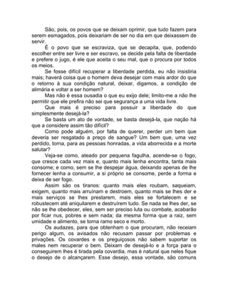São, pois, os povos que se deixam oprimir, que tudo fazem para
serem esmagados, pois deixariam de ser no dia em que deixassem de
servir.
É o povo que se escraviza, que se decapita, que, podendo
escolher entre ser livre e ser escravo, se decide pela falta de liberdade
e prefere o jugo, é ele que aceita o seu mal, que o procura por todos
os meios.
Se fosse difícil recuperar a liberdade perdida, eu não insistiria
mais; haverá coisa que o homem deva desejar com mais ardor do que
o retorno à sua condição natural, deixar, digamos, a condição de
alimária e voltar a ser homem?
Mas não é essa ousadia o que eu exijo dele; limito-me a não lhe
permitir que ele prefira não sei que segurança a uma vida livre.
Que mais é preciso para possuir a liberdade do que
simplesmente desejá-la?
Se basta um ato de vontade, se basta desejá-la, que nação há
que a considere assim tão difícil?
Como pode alguém, por falta de querer, perder um bem que
deveria ser resgatado a preço de sangue? Um bem que, uma vez
perdido, torna, para as pessoas honradas, a vida aborrecida e a morte
salutar?
Veja-se como, ateado por pequena fagulha, acende-se o fogo,
que cresce cada vez mais e, quanto mais lenha encontra, tanta mais
consome; e como, sem se lhe despejar água, deixando apenas de lhe
fornecer lenha a consumir, a si próprio se consome, perde a forma e
deixa de ser fogo.
Assim são os tiranos: quanto mais eles roubam, saqueiam,
exigem, quanto mais arruínam e destroem, quanto mais se lhes der e
mais serviços se lhes prestarem, mais eles se fortalecem e se
robustecem até aniquilarem e destruírem tudo. Se nada se lhes der, se
não se lhe obedecer, eles, sem ser preciso luta ou combate, acabarão
por ficar nus, pobres e sem nada; da mesma forma que a raiz, sem
umidade e alimento, se torna ramo seco e morto.
Os audazes, para que obtenham o que procuram, não receiam
perigo algum, os avisados não recusam passar por problemas e
privações. Os covardes e os preguiçosos não sabem suportar os
males nem recuperar o bem. Deixam de desejá-lo e a força para o
conseguirem lhes é tirada pela covardia, mas é natural que neles fique
o desejo de o alcançarem. Esse desejo, essa vontade, são comuns
 