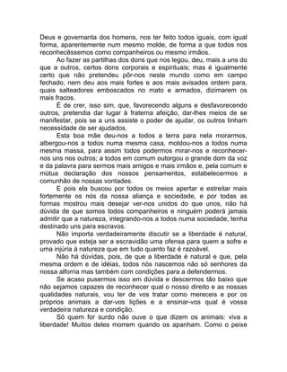 Deus e governanta dos homens, nos ter feito todos iguais, com igual
forma, aparentemente num mesmo molde, de forma a que todos nos
reconhecêssemos como companheiros ou mesmo irmãos.
Ao fazer as partilhas dos dons que nos legou, deu, mais a uns do
que a outros, certos dons corporais e espirituais; mas é igualmente
certo que não pretendeu pôr-nos neste mundo como em campo
fechado, nem deu aos mais fortes e aos mais avisados ordem para,
quais salteadores emboscados no mato e armados, dizimarem os
mais fracos.
É de crer, isso sim, que, favorecendo alguns e desfavorecendo
outros, pretendia dar lugar à fraterna afeição, dar-lhes meios de se
manifestar, pois se a uns assiste o poder de ajudar, os outros tinham
necessidade de ser ajudados.
Esta boa mãe deu-nos a todos a terra para nela morarmos,
albergou-nos a todos numa mesma casa, moldou-nos a todos numa
mesma massa, para assim todos podermos mirar-nos e reconhecer-
nos uns nos outros; a todos em comum outorgou o grande dom da voz
e da palavra para sermos mais amigos e mais irmãos e, pela comum e
mútua declaração dos nossos pensamentos, estabelecermos a
comunhão de nossas vontades.
E pois ela buscou por todos os meios apertar e estreitar mais
fortemente os nós da nossa aliança e sociedade, e por todas as
formas mostrou mais desejar ver-nos unidos do que unos, não há
dúvida de que somos todos companheiros e ninguém poderá jamais
admitir que a natureza, integrando-nos a todos numa sociedade, tenha
destinado uns para escravos.
Não importa verdadeiramente discutir se a liberdade é natural,
provado que esteja ser a escravidão uma ofensa para quem a sofre e
uma injúria à natureza que em tudo quanto faz é razoável.
Não há dúvidas, pois, de que a liberdade é natural e que, pela
mesma ordem e de idéias, todos nós nascemos não só senhores da
nossa alforria mas também com condições para a defendermos.
Se acaso pusermos isso em dúvida e descermos tão baixo que
não sejamos capazes de reconhecer qual o nosso direito e as nossas
qualidades naturais, vou ter de vos tratar como mereceis e por os
próprios animais a dar-vos lições e a ensinar-vos qual é vossa
verdadeira natureza e condição.
Só quem for surdo não ouve o que dizem os animais: viva a
liberdade! Muitos deles morrem quando os apanham. Como o peixe
 