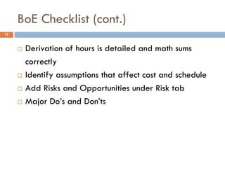 BoE Checklist (cont.)
 Derivation of hours is detailed and math sums
correctly
 Identify assumptions that affect cost and schedule
 Add Risks and Opportunities under Risk tab
 Major Do’s and Don’ts
11
 