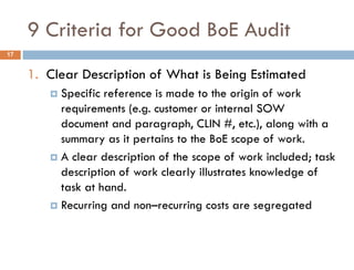 9 Criteria for Good BoE Audit
1. Clear Description of What is Being Estimated
 Specific reference is made to the origin of work
requirements (e.g. customer or internal SOW
document and paragraph, CLIN #, etc.), along with a
summary as it pertains to the BoE scope of work.
 A clear description of the scope of work included; task
description of work clearly illustrates knowledge of
task at hand.
 Recurring and non–recurring costs are segregated
17
 