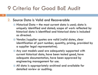 9 Criteria for Good BoE Audit
2. Source Data is Valid and Recoverable
 Historical Data – the most current data is used; data is
uniquely identified and dated; scope of work reflected by
historical data is identified and historical data is included
as directed.
 Vendor/supplier quotes are valid (valid dates, clear
identification of part number, quantity, pricing, provided by
a supplier legal representative).
 Any cost models used are adequately supported with
current historical data, have been tested good, have
adequate documentation, have been approved by
engineering management for use.
 All data is appropriately archived and available for
detailed review or auditing.
18
 