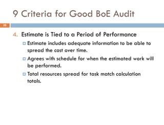 9 Criteria for Good BoE Audit
4. Estimate is Tied to a Period of Performance
 Estimate includes adequate information to be able to
spread the cost over time.
 Agrees with schedule for when the estimated work will
be performed.
 Total resources spread for task match calculation
totals.
20
 