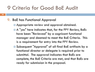 9 Criteria for Good BoE Audit
9. BoE has Functional Approval
 Appropriate review and approval obtained.
 A "yes" here indicates that, for the FPY Review, BoEs
have been "Reviewed" by a cognizant functional
manager and deemed to meet the BoE Criteria. This
is a requirement for entry into the FPY Review.
 Subsequent "Approval" of all final BoE artifacts by a
functional director or delegate is required prior to
submittal. The approval indicates that BoEs are
complete, the BoE Criteria are met, and that BoEs are
ready for submission in the proposal.
24
 