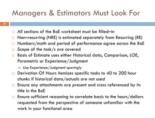 Managers & Estimators Must Look For
 All sections of the BoE worksheet must be filled–in
 Non–recurring (NRE) is estimated separately from Recurring (RE)
 Numbers/math and period of performance agree across the BoE
 Scope of the task/s are covered
 Basis of Estimate uses either Historical data, Comparison, LOE,
Parametric or Experience/Judgment
 Use Experience/Judgment sparingly
 Derivation Of Hours itemizes specific tasks to 40 to 200 hour
chunks if historical data/actuals are not used
 Ensure any attachments are present and cross referenced by its
title in the BoE
 Ensure sufficient reasoning to correlate basis to the hours/dollars
requested from the perspective of someone unfamiliar with the
work in your functional area
9
 