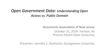 Open Government Data: Understanding Open
Access vs. Public Domain
Documents Association of New Jersey
October 25, 2019: Trenton, NJ
Thomas Edison State University
Presenter: Jennifer C. Boettcher, Georgetown University
 