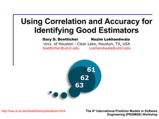 Using Correlation and Accuracy for Identifying Good Estimators http:// nas.cl.uh.edu/boetticher/publications.html The 4 th  International Predictor Models in Software Engineering (PROMISE) Workshop Gary D. Boetticher  Nazim Lokhandwala   Univ. of Houston - Clear Lake, Houston, TX, USA [email_address]   [email_address] 63 62 61 
