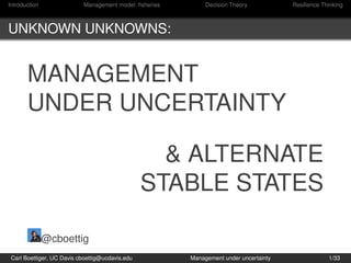 Introduction               Management model: ﬁsheries        Decision Theory           Resilience Thinking



UNKNOWN UNKNOWNS:


       MANAGEMENT
       UNDER UNCERTAINTY

                                                   & ALTERNATE
                                                 STABLE STATES

               @cboettig
 Carl Boettiger, UC Davis cboettig@ucdavis.edu          Management under uncertainty                1/33
 