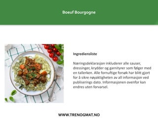 WWW.TRENOGMAT.NO
Boeuf Bourgogne
Ingrediensliste
Næringsdeklarasjon inkluderer alle sauser,
dressinger, krydder og garnityrer som følger med
en tallerken. Alle fornuftige forsøk har blitt gjort
for å sikre nøyaktigheten av all informasjon ved
publiserings dato. Informasjonen ovenfor kan
endres uten forvarsel.
 