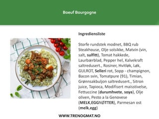 WWW.TRENOGMAT.NO
Boeuf Bourgogne
Ingrediensliste
Storfe rundstek modnet, BBQ rub
Steakhouse, Olje solsikke, Matvin (vin,
salt, sulfitt), Tomat hakkede,
Laurbærblad, Pepper hel, Kalvekraft
saltredusert., Rosiner, Hvitløk, Løk,
GULROT, Selleri rot, Sopp - champignon,
Bacon svin, Tomatpure (91), Timian,
Grønnsakbuljon saltredusert., Sitron
juice, Tapioca, Modifisert maisstivelse,
Fettuccine (durumhvete, soya), Olje
oliven, Pesto a la Genovese
(MELK,EGGNØTTER), Parmesan ost
(melk,egg)
 