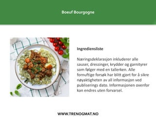WWW.TRENOGMAT.NO
Boeuf Bourgogne
Ingrediensliste
Næringsdeklarasjon inkluderer alle
sauser, dressinger, krydder og garnityrer
som følger med en tallerken. Alle
fornuftige forsøk har blitt gjort for å sikre
nøyaktigheten av all informasjon ved
publiserings dato. Informasjonen ovenfor
kan endres uten forvarsel.
 