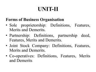UNIT-II
Forms of Business Organisation
• Sole proprietorship: Definitions, Features,
Merits and Demerits.
• Partnership: Definitions, partnership deed,
Features, Merits and Demerits.
• Joint Stock Company: Definitions, Features,
Merits and Demerits.
• Co-operatives: Definitions, Features, Merits
and Demerits
 