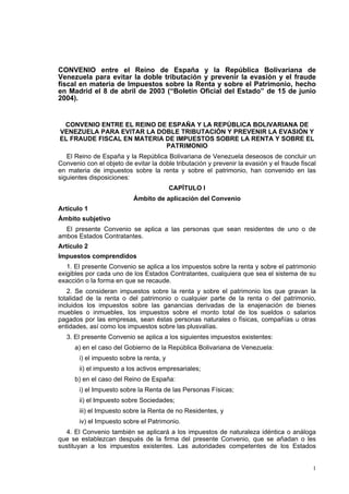 CONVENIO entre el Reino de España y la República Bolivariana de
Venezuela para evitar la doble tributación y prevenir la evasión y el fraude
fiscal en materia de Impuestos sobre la Renta y sobre el Patrimonio, hecho
en Madrid el 8 de abril de 2003 (“Boletín Oficial del Estado” de 15 de junio
2004).
CONVENIO ENTRE EL REINO DE ESPAÑA Y LA REPÚBLICA BOLIVARIANA DE

VENEZUELA PARA EVITAR LA DOBLE TRIBUTACIÓN Y PREVENIR LA EVASIÓN Y

EL FRAUDE FISCAL EN MATERIA DE IMPUESTOS SOBRE LA RENTA Y SOBRE EL

PATRIMONIO

El Reino de España y la República Bolivariana de Venezuela deseosos de concluir un
Convenio con el objeto de evitar la doble tributación y prevenir la evasión y el fraude fiscal
en materia de impuestos sobre la renta y sobre el patrimonio, han convenido en las
siguientes disposiciones:
CAPÍTULO I
Ámbito de aplicación del Convenio
Artículo 1
Ámbito subjetivo
El presente Convenio se aplica a las personas que sean residentes de uno o de
ambos Estados Contratantes.
Artículo 2
Impuestos comprendidos
1. El presente Convenio se aplica a los impuestos sobre la renta y sobre el patrimonio
exigibles por cada uno de los Estados Contratantes, cualquiera que sea el sistema de su
exacción o la forma en que se recaude.
2. Se consideran impuestos sobre la renta y sobre el patrimonio los que gravan la
totalidad de la renta o del patrimonio o cualquier parte de la renta o del patrimonio,
incluidos los impuestos sobre las ganancias derivadas de la enajenación de bienes
muebles o inmuebles, los impuestos sobre el monto total de los sueldos o salarios
pagados por las empresas, sean éstas personas naturales o físicas, compañías u otras
entidades, así como los impuestos sobre las plusvalías.
3. El presente Convenio se aplica a los siguientes impuestos existentes:
a) en el caso del Gobierno de la República Bolivariana de Venezuela:
i) el impuesto sobre la renta, y
ii) el impuesto a los activos empresariales;
b) en el caso del Reino de España:
i) el Impuesto sobre la Renta de las Personas Físicas;
ii) el Impuesto sobre Sociedades;
iii) el Impuesto sobre la Renta de no Residentes, y
iv) el Impuesto sobre el Patrimonio.
4. El Convenio también se aplicará a los impuestos de naturaleza idéntica o análoga
que se establezcan después de la firma del presente Convenio, que se añadan o les
sustituyan a los impuestos existentes. Las autoridades competentes de los Estados
1
 