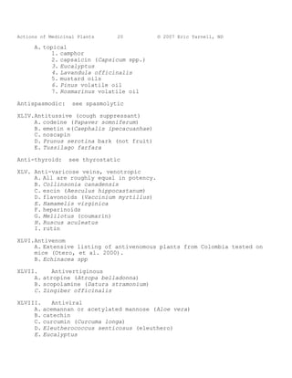 Actions of Medicinal Plants     20          © 2007 Eric Yarnell, ND

      A. topical
            1. camphor
            2. capsaicin (Capsicum spp.)
            3. Eucalyptus
            4. Lavandula officinalis
            5. mustard oils
            6. Pinus volatile oil
            7. Rosmarinus volatile oil

Antispasmodic:     see spasmolytic

XLIV.Antitussive (cough suppressant)
     A. codeine (Papaver somniferum)
     B. emetin e(Caephalis ipecacuanhae)
     C. noscapin
     D. Prunus serotina bark (not fruit)
     E. Tussilago farfara

Anti-thyroid:     see thyrostatic

XLV. Anti-varicose veins, venotropic
     A. All are roughly equal in potency.
     B. Collinsonia canadensis
     C. escin (Aesculus hippocastanum)
     D. flavonoids (Vaccinium myrtillus)
     E. Hamamelis virginica
     F. heparinoids
     G. Melilotus (coumarin)
     H. Ruscus aculeatus
     I. rutin

XLVI.Antivenom
     A. Extensive listing of antivenomous plants from Colombia tested on
     mice (Otero, et al. 2000).
     B. Echinacea spp

XLVII.     Antivertiginous
     A. atropine (Atropa belladonna)
     B. scopolamine (Datura stramonium)
     C. Zingiber officinalis

XLVIII.      Antiviral
     A.   acemannan or acetylated mannose (Aloe vera)
     B.   catechin
     C.   curcumin (Curcuma longa)
     D.   Eleutherococcus senticosus (eleuthero)
     E.   Eucalyptus
 