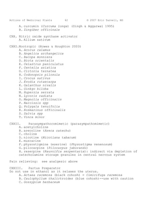 Actions of Medicinal Plants     42        © 2007 Eric Yarnell, ND

      A. curcumin (Curcuma longa) (Singh & Aggarwal 1995)
      B. Zingiber officinale

CXX. Nitric oxide synthase activator
     A. Allium sativum

CXXI.Nootropic (Howes & Houghton 2003)
     A. Acorus calamus
     B. Angelica archangelica
     C. Bacopa monniera
     D. Biota orientalis
     E. Celastrus paniculatus
     F. Centella asiatica
     G. Clitoria ternatea
     H. Codonopsis pilosula
     I. Crocus sativus
     J. Evodia rutaecarpa
     K. Galanthus nivalis
     L. Ginkgo biloba
     M. Huperzia serrata
     N. Lycoris radiata
     O. Magnolia officinalis
     P. Narcissis spp
     Q. Polygala tenuifolia
     R. Rosmarinus officinalis
     S. Salvia spp
     T. Vinca minor

CXXII.     Parasympathocomimetic (parasympathomimetic)
     A. acetylcholine
     B. arecoline (Areca catechu)
     C. choline
     D. nicotine (Nicotiana tabacum)
     E. muscarine
     F. physostigmine (eserine) (Physostigma venenosum)
     G. pilocarpine (Pilocarpus jaborandi)
     H. reserpine (Rauvolfia serpentaria): indirect via depletion of
     catecholamine storage granules in central nervous system

Pain relieving:     see analgesic above

CXXIII.    Partus Preparator
Do not use in ethanol as it relaxes the uterus.
     A. Actaea racemosa (black cohosh) = Cimicifuga racemosa
     B. Caulophyllum thalictroides (blue cohosh)--use with caution
     C. Gossypium herbaceum
 