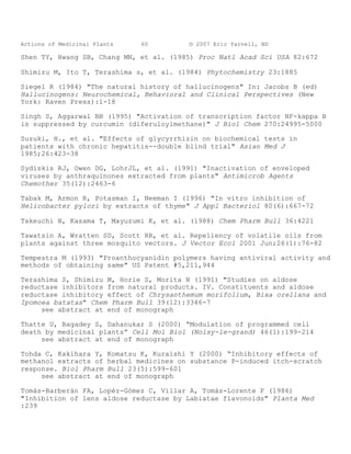 Actions of Medicinal Plants      60         © 2007 Eric Yarnell, ND

Shen TY, Hwang SB, Chang MN, et al. (1985) Proc Natl Acad Sci USA 82:672

Shimizu M, Ito T, Terashima s, et al. (1984) Phytochemistry 23:1885

Siegel R (1984) "The natural history of hallucinogens" In: Jacobs B (ed)
Hallucinogens: Neurochemical, Behavioral and Clinical Perspectives (New
York: Raven Press):1-18

Singh S, Aggarwal BB (1995) "Activation of transcription factor NF-kappa B
is suppressed by curcumin (diferuloylmethane)" J Biol Chem 270:24995-5000

Suzuki, H., et al. "Effects of glycyrrhizin on biochemical tests in
patients with chronic hepatitis--double blind trial" Asian Med J
1985;26:423-38

Sydiskis RJ, Owen DG, LohrJL, et al. (1991) "Inactivation of enveloped
viruses by anthraquinones extracted from plants" Antimicrob Agents
Chemother 35(12):2463-6

Tabak M, Armon R, Potasman I, Neeman I (1996) "In vitro inhibition of
Helicobacter pylori by extracts of thyme" J Appl Bacteriol 80(6):667-72

Takeuchi N, Kasama T, Mayuzumi K, et al. (1988) Chem Pharm Bull 36:4221

Tawatsin A, Wratten SD, Scott RR, et al. Repellency of volatile oils from
plants against three mosquito vectors. J Vector Ecol 2001 Jun;26(1):76-82

Tempestra M (1993) "Proanthocyanidin polymers having antiviral activity and
methods of obtaining same" US Patent #5,211,944

Terashima S, Shimizu M, Horie S, Morita N (1991) "Studies on aldose
reductase inhibitors from natural products. IV. Constituents and aldose
reductase inhibitory effect of Chrysanthemum morifolium, Bixa orellana and
Ipomoea batatas" Chem Pharm Bull 39(12):3346-7
     see abstract at end of monograph

Thatte U, Bagadey S, Dahanukar S (2000) “Modulation of programmed cell
death by medicinal plants” Cell Mol Biol (Noisy-le-grand) 46(1):199-214
     see abstract at end of monograph

Tohda C, Kakihara Y,     Komatsu K, Kuraishi Y (2000) “Inhibitory effects of
methanol extracts of     herbal medicines on substance P-induced itch-scratch
response. Biol Pharm     Bull 23(5):599-601
     see abstract at     end of monograph

Tomás-Barberán FA, Lopéz-Gómez C, Villar A, Tomás-Lorente F (1986)
"Inhibition of lens aldose reductase by Labiatae flavonoids" Planta Med
:239
 