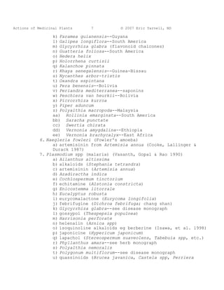 Actions of Medicinal Plants     7          © 2007 Eric Yarnell, ND

                  k) Faramea guianensis--Guyana
                  l) Galipea longiflora--South America
                  m) Glycyrrhiza glabra (flavonoid chalcones)
                  n) Guatteria foliosa--South America
                  o) Hedera helix
                  p) Holorrhena curtisii
                  q) Kalanchoe pinnata
                  r) Khaya senegalensis--Guinea-Bissau
                  s) Nycanthes arbor-tristis
                  t) Oxandra espintana
                  u) Pera benensis--Bolivia
                  v) Periandra mediterranea--saponins
                  w) Peschiera van heurkii--Bolivia
                  x) Picrorrhiza kurroa
                  y) Piper aduncum
                  z) Polyalthia macropoda--Malaysia
                  aa) Rollinia emarginata--South America
                  bb) Saracha punctate
                  cc) Swertia chirata
                  dd) Vernonia amygdalina--Ethiopia
                  ee) Vernonia brachycalyx--East Africa
            6. Naegleria fowleri (Fowler's amoeba)
                  a) artemisinin from Artemisia annua (Cooke, Lallinger &
                  Durack 1987)
            7. Plasmodium spp (malaria) (Vasanth, Gopal & Rao 1990)
                  a) Ailanthus altissima
                  b) alkaloids (Stephania tetrandra)
                  c) artemisinin (Artemisia annua)
                  d) Azadiractha indica
                  e) Cochlospermum tinctorium
                  f) echitamine (Alstonia constricta)
                  g) Enicostemma litorrale
                  h) Eucalyptus robusta
                  i) eurycomalactone (Eurycoma longifolia)
                  j) febrifugine (Dichroa febrifuga; chang shan)
                  k) Glycyrrhiza glabra--see disease monograph
                  l) gossypol (Thespepsia populnea)
                  m) Harrisonia perforate
                  n) helenalin (Arnica spp)
                  o) isoquinoline alkaloids eg berberine (Isawa, et al. 1998)
                  p) japonicine (Hypericum japonicum)
                  q) lapachol (Stereospermum suaveolens, Tabebuia spp, etc.)
                  r) Phyllanthus amara--see herb monograph
                  s) Polyalthia nemoralis
                  t) Polygonum multiflorum--see disease monograph
                  u) quassinoids (Brucea javanica, Castela spp, Perriera
 