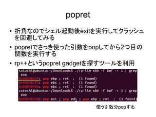 popret
● 折角なのでシェル起動後exitを実行してクラッシュ
を回避してみる
● popretでさっき使った引数をpopしてから2つ目の
関数を実行する
● rp++というpopret gadgetを探すツールを利用
使う引数分popする
 