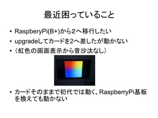 最近困っていること
● RaspberyPi(B+)から２へ移行したい
● upgradeしてカードを2へ差したが動かない
● （虹色の画面表示から音沙汰なし）
● カードそのままで初代では動く、RaspberryPi基板
を換えても動かない
 