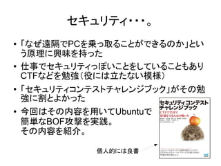 セキュリティ・・・。
● 「なぜ遠隔でPCを乗っ取ることができるのか」とい
う原理に興味を持った
● 仕事でセキュリティっぽいことをしていることもあり
CTFなどを勉強（役には立たない模様）
● 「セキュリティコンテストチャレンジブック」がその勉
強に割とよかった
● 今回はその内容を用いてUbuntuで
簡単なBOF攻撃を実践。
その内容を紹介。
個人的には良書
 