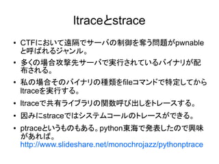 ltraceとstrace
● CTFにおいて遠隔でサーバの制御を奪う問題がpwnable
と呼ばれるジャンル。
● 多くの場合攻撃先サーバで実行されているバイナリが配
布される。
● 私の場合そのバイナリの種類をfileコマンドで特定してから
ltraceを実行する。
● ltraceで共有ライブラリの関数呼び出しをトレースする。
● 因みにstraceではシステムコールのトレースができる。
● ptraceというものもある。python東海で発表したので興味
があれば。
http://www.slideshare.net/monochrojazz/pythonptrace
 