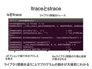 ltraceとstrace
lsをltrace ライブラリ関数をトレース
-iオプションで実行中のアドレス
を表示
libcライブラリ関数の引数と返値
が表示される
ライブラリ関数を追うことでプログラムの動きが大雑把にわかる
 