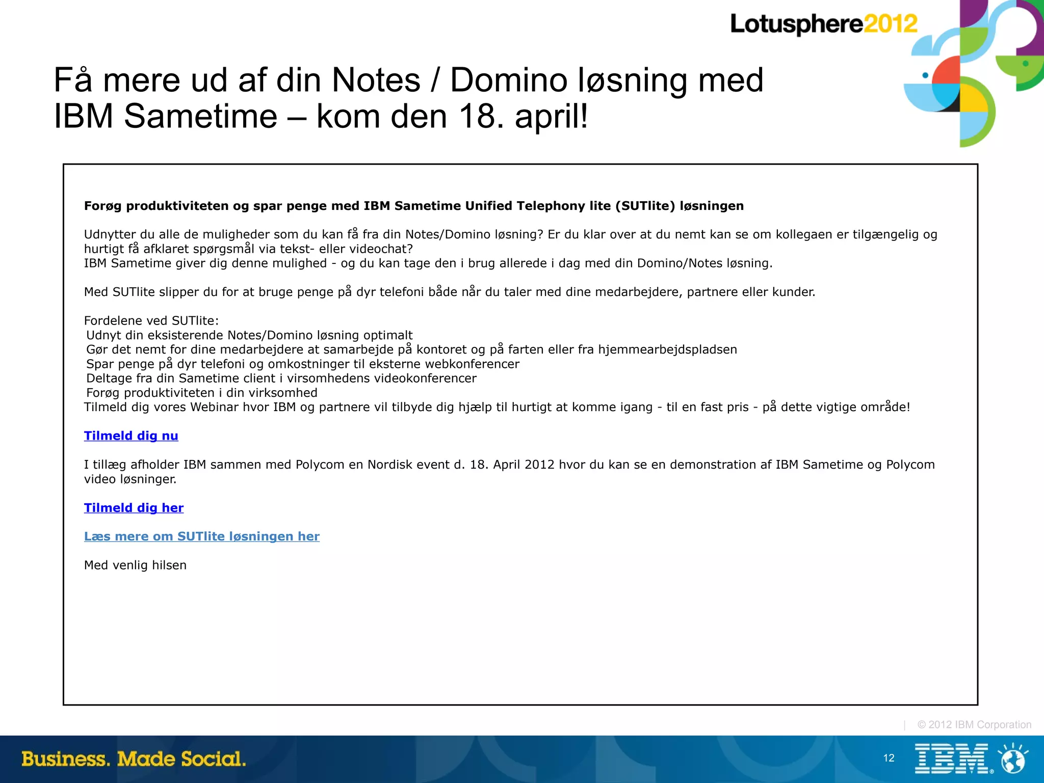 Få mere ud af din Notes / Domino løsning med
IBM Sametime – kom den 18. april!

 Forøg produktiviteten og spar penge med IBM Sametime Unified Telephony lite (SUTlite) løsningen

 Udnytter du alle de muligheder som du kan få fra din Notes/Domino løsning? Er du klar over at du nemt kan se om kollegaen er tilgængelig og
 hurtigt få afklaret spørgsmål via tekst- eller videochat?
 IBM Sametime giver dig denne mulighed - og du kan tage den i brug allerede i dag med din Domino/Notes løsning.

 Med SUTlite slipper du for at bruge penge på dyr telefoni både når du taler med dine medarbejdere, partnere eller kunder.

 Fordelene ved SUTlite:
 Udnyt din eksisterende Notes/Domino løsning optimalt
 Gør det nemt for dine medarbejdere at samarbejde på kontoret og på farten eller fra hjemmearbejdspladsen
 Spar penge på dyr telefoni og omkostninger til eksterne webkonferencer
 Deltage fra din Sametime client i virsomhedens videokonferencer
 Forøg produktiviteten i din virksomhed
 Tilmeld dig vores Webinar hvor IBM og partnere vil tilbyde dig hjælp til hurtigt at komme igang - til en fast pris - på dette vigtige område!

 Tilmeld dig nu

 I tillæg afholder IBM sammen med Polycom en Nordisk event d. 18. April 2012 hvor du kan se en demonstration af IBM Sametime og Polycom
 video løsninger.

 Tilmeld dig her

 Læs mere om SUTlite løsningen her

 Med venlig hilsen




                                                                                                                                              |   © 2012 IBM Corporation


                                                                                                                                         12
 