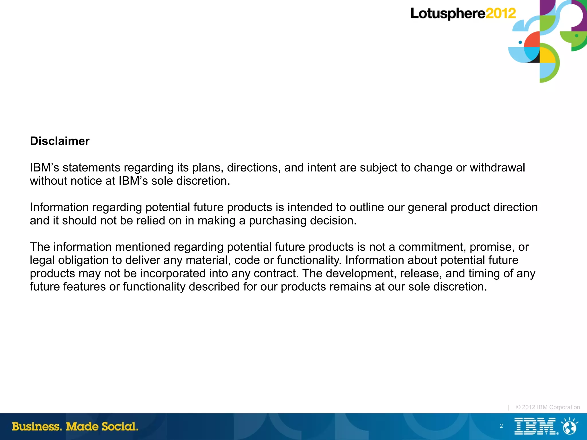Disclaimer

IBM’s statements regarding its plans, directions, and intent are subject to change or withdrawal
without notice at IBM’s sole discretion.

Information regarding potential future products is intended to outline our general product direction
and it should not be relied on in making a purchasing decision.

The information mentioned regarding potential future products is not a commitment, promise, or
legal obligation to deliver any material, code or functionality. Information about potential future
products may not be incorporated into any contract. The development, release, and timing of any
future features or functionality described for our products remains at our sole discretion.




                                                                                                |   © 2012 IBM Corporation


                                                                                            2
 