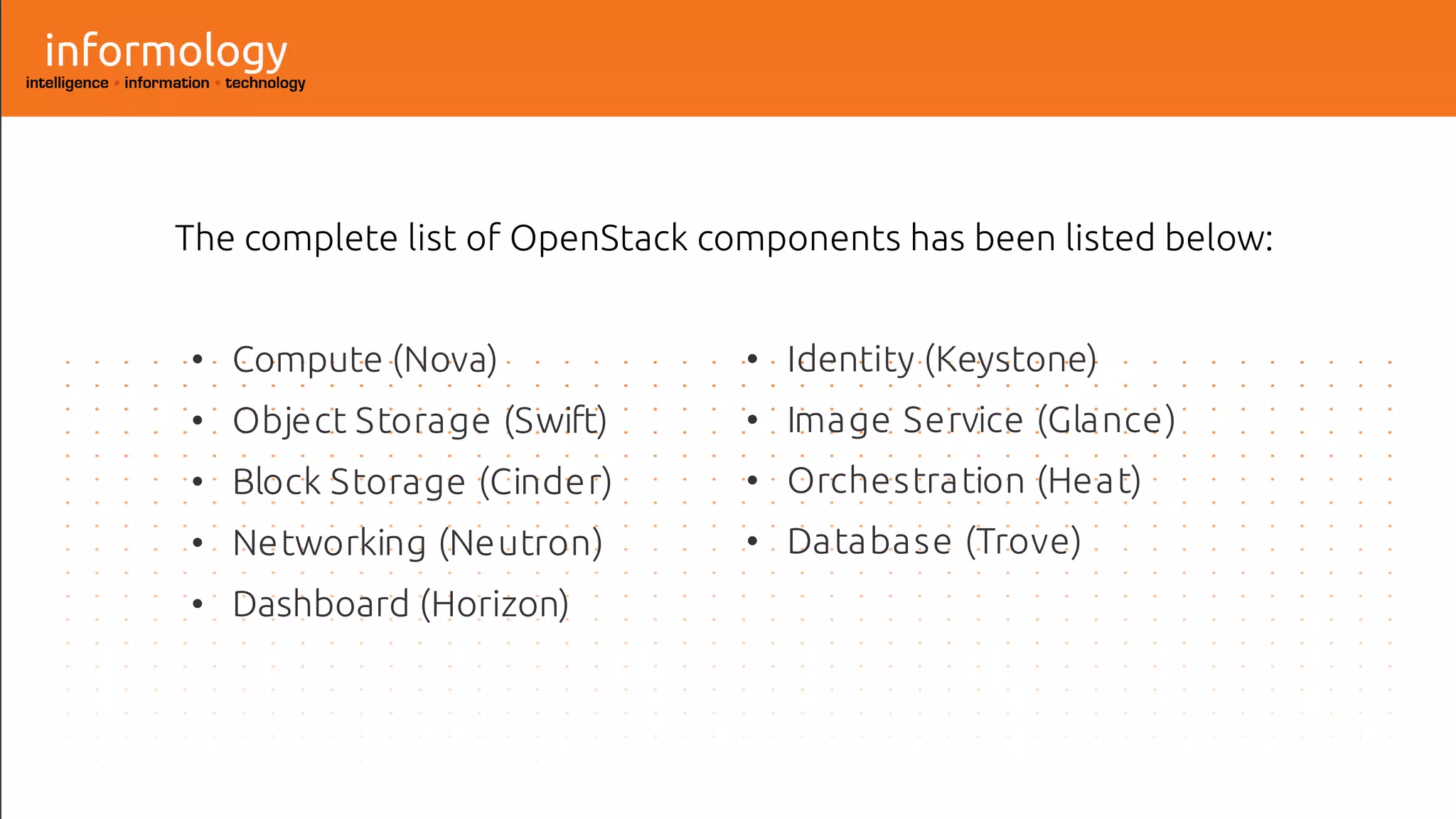 The complete list of OpenStack components has been listed below:
• Compute (Nova)
• Object Storage (Swift)
• Block Storage (Cinder)
• Networking (Neutron)
• Dashboard (Horizon)
• Identity (Keystone)
• Image Service (Glance)
• Orchestration (Heat)
• Database (Trove)
 