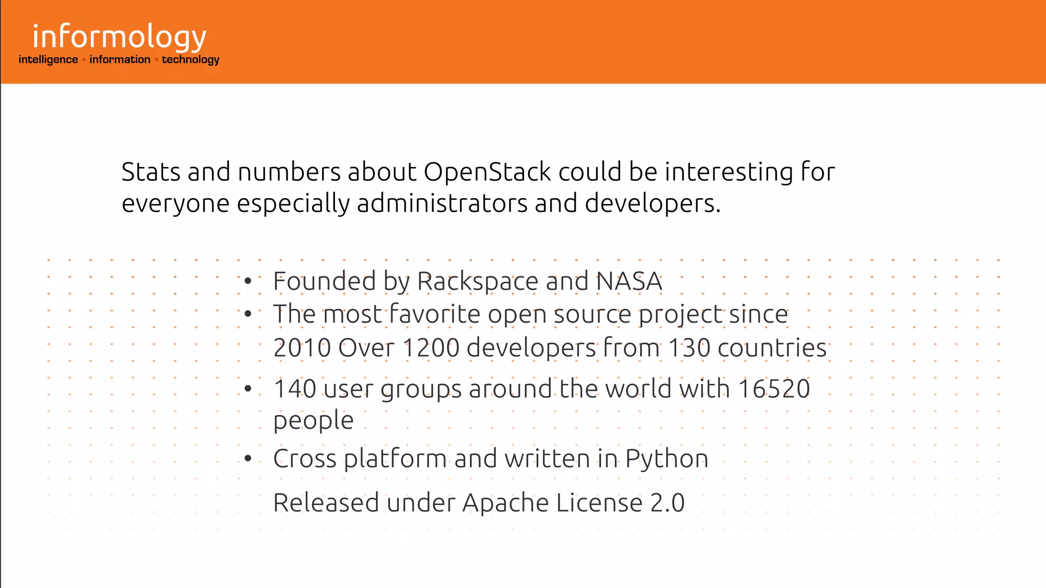 Stats and numbers about OpenStack could be interesting for
everyone especially administrators and developers.
• Founded by Rackspace and NASA
• The most favorite open source project since
2010 Over 1200 developers from 130 countries
• 140 user groups around the world with 16520
people
• Cross platform and written in Python
Released under Apache License 2.0
 