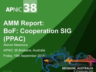 AMM Report: 
BoF: Cooperation SIG 
(PPAC) 
Akinori Maemura 
APNIC 38 Brisbane, Australia 
Friday, 19th September 2014 
 