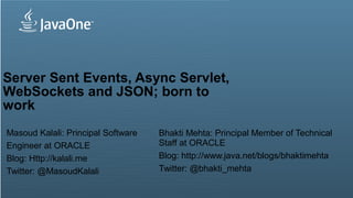Server Sent Events, Async Servlet,
WebSockets and JSON; born to
work
Masoud Kalali: Principal Software                                                                              Bhakti Mehta: Principal Member of Technical
Engineer at ORACLE                                                                                             Staff at ORACLE
Blog: Http://kalali.me                                                                                         Blog: http://www.java.net/blogs/bhaktimehta
Twitter: @MasoudKalali                                                                                         Twitter: @bhakti_mehta

    1Copyright © 2012, Oracle and/or its affiliates. All rights reserved.   Insert Information Protection Policy Classification from Slide 13
 