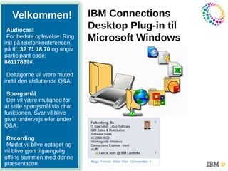 IBM Collaboration Solutions

   Velkommen!                  IBM Connections
 Audiocast
                               Desktop Plug-in til
 For bedste oplevelse: Ring
ind på telefonkonferencen
                               Microsoft Windows
på tlf. 32 71 18 70 og angiv
participant code:
86117839#.

 Deltagerne vil være muted
indtil den afsluttende Q&A.
                         1
 Spørgsmål
 Der vil være mulighed for
at stille spørgsmål via chat
funktionen. Svar vil blive
givet undervejs eller under
Q&A.

  Recording
  Mødet vil blive optaget og
       April 2009
 vil blive gjort tilgængelig
 offline sammen med denne
11
 præsentation.
 