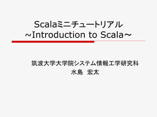 Scalaミニチュートリアル
~Introduction to Scala～


 筑波大学大学院システム情報工学研究科
        水島　宏太
 