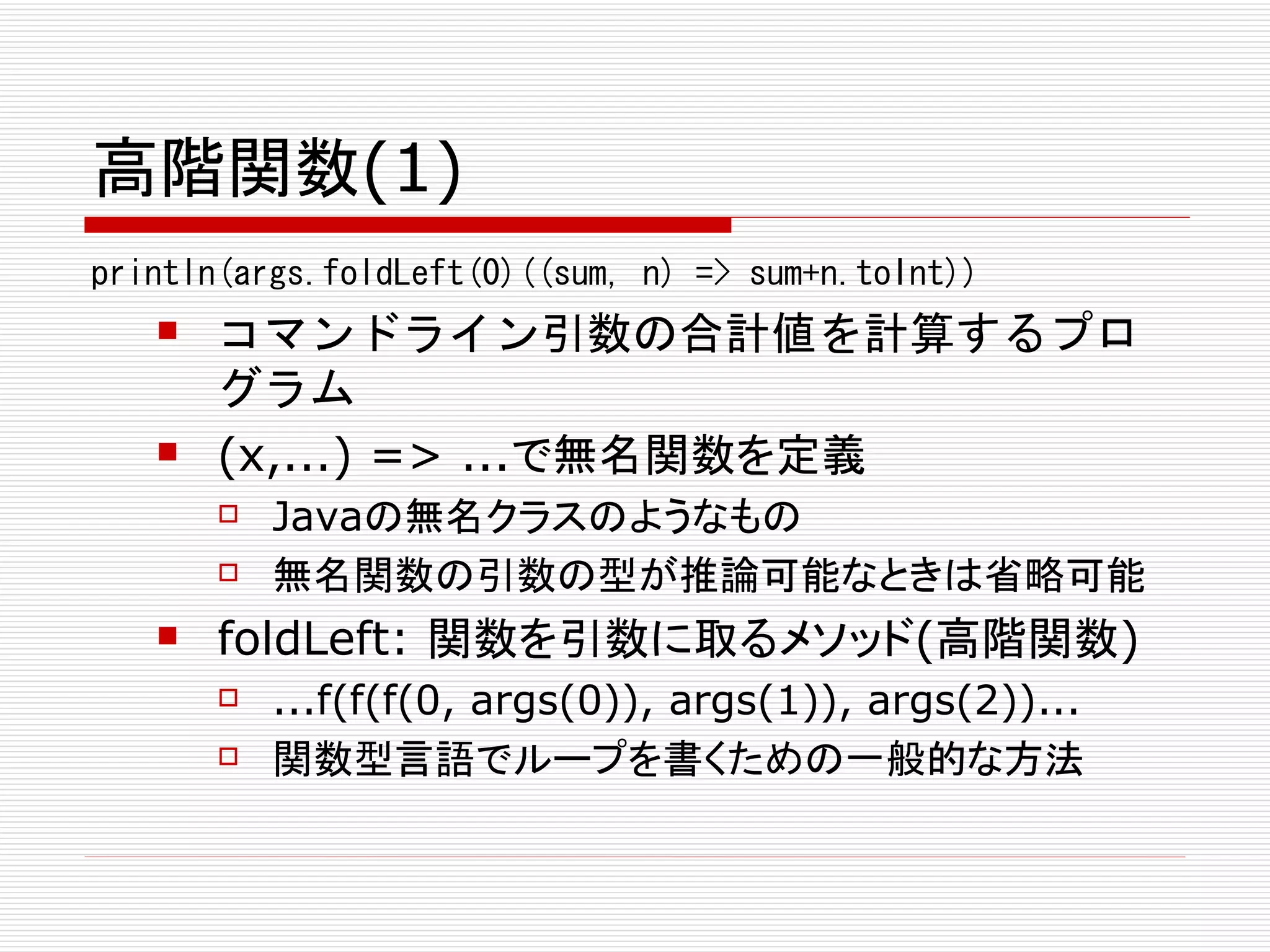 高階関数(1)
println(args.foldLeft(0)((sum, n) => sum+n.toInt))
      コマンドライン引数の合計値を計算するプロ
       グラム
      (x,...) => ...で無名関数を定義
          Javaの無名クラスのようなもの
          無名関数の引数の型が推論可能なときは省略可能
      foldLeft: 関数を引数に取るメソッド(高階関数)
          ...f(f(f(0, args(0)), args(1)), args(2))...
          関数型言語でループを書くための一般的な方法
 