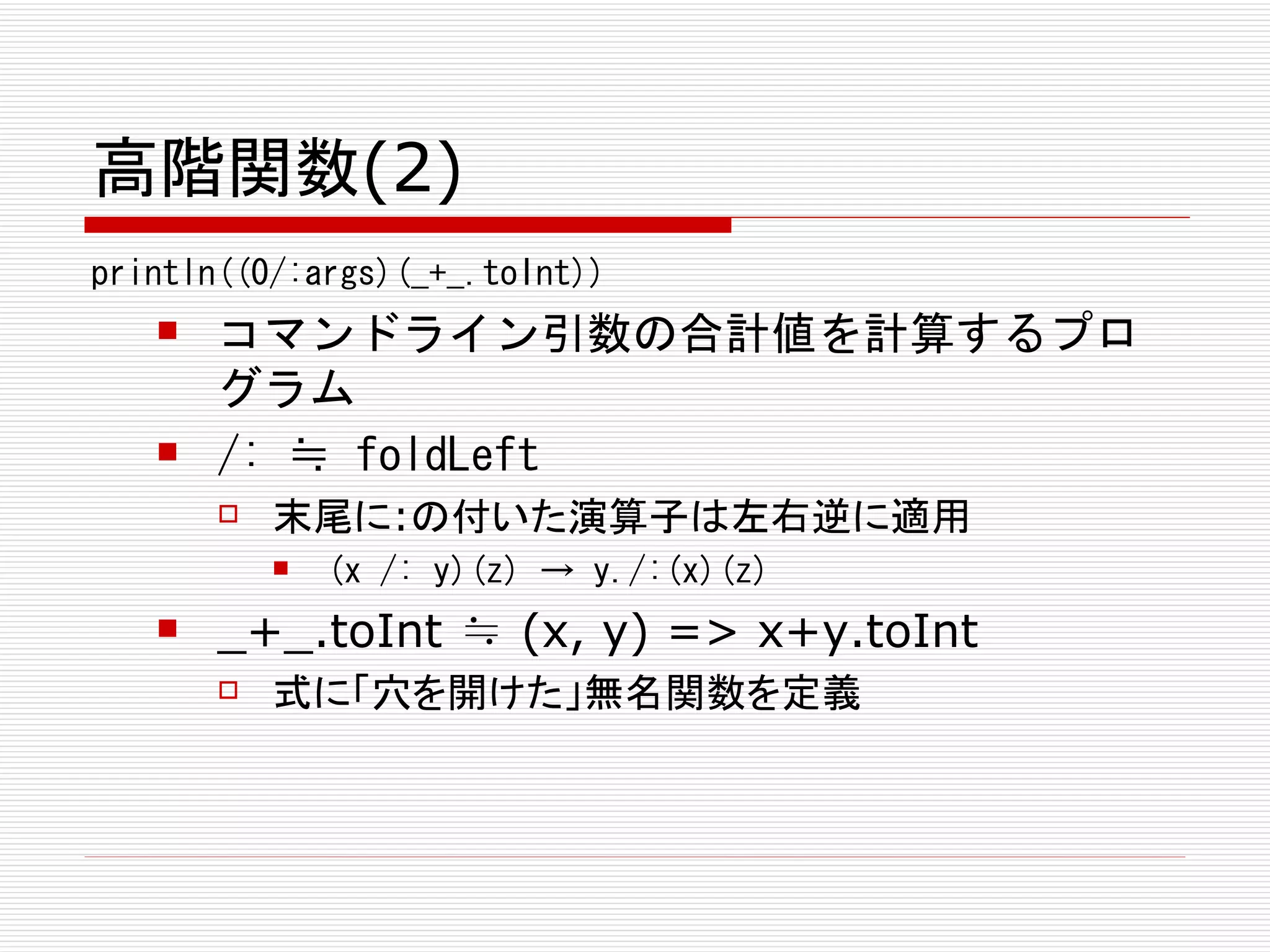 高階関数(2)
println((0/:args)(_+_.toInt))
      コマンドライン引数の合計値を計算するプロ
       グラム
      /: ≒ foldLeft
          末尾に:の付いた演算子は左右逆に適用
              (x /: y)(z) → y./:(x)(z)
      _+_.toInt ≒ (x, y) => x+y.toInt
          式に「穴を開けた」無名関数を定義
 